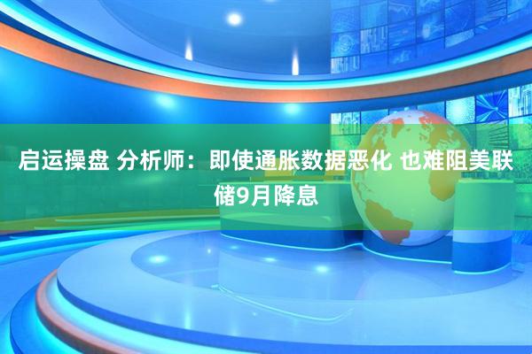启运操盘 分析师：即使通胀数据恶化 也难阻美联储9月降息