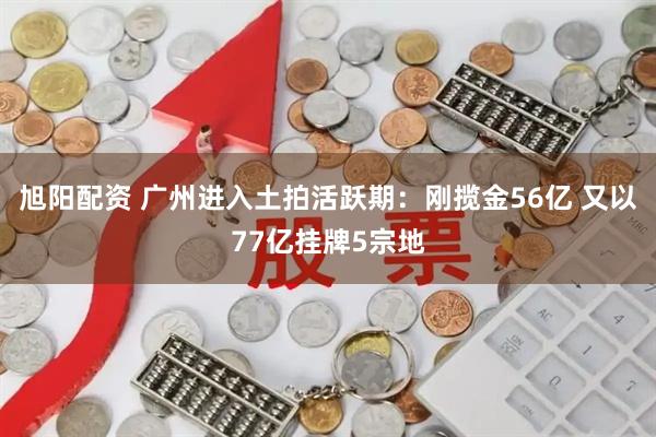 旭阳配资 广州进入土拍活跃期：刚揽金56亿 又以77亿挂牌5宗地