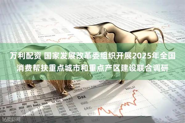 万利配资 国家发展改革委组织开展2025年全国消费帮扶重点城市和重点产区建设联合调研
