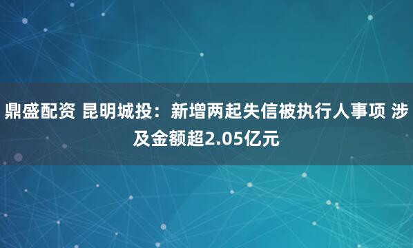 鼎盛配资 昆明城投：新增两起失信被执行人事项 涉及金额超2.05亿元