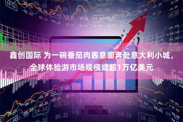 鑫创国际 为一碗番茄肉酱意面奔赴意大利小城，全球体验游市场规模或超1万亿美元