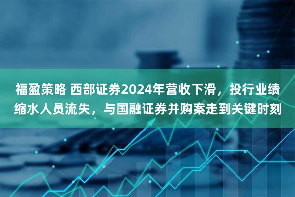 福盈策略 西部证券2024年营收下滑，投行业绩缩水人员流失，与国融证券并购案走到关键时刻