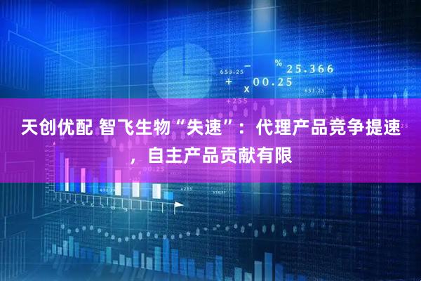 天创优配 智飞生物“失速”：代理产品竞争提速，自主产品贡献有限