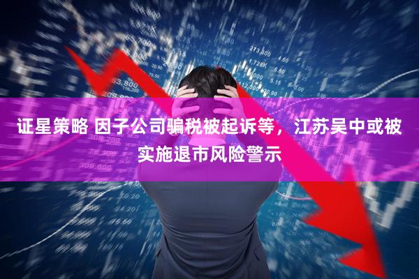 证星策略 因子公司骗税被起诉等，江苏吴中或被实施退市风险警示