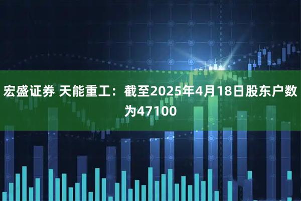 宏盛证券 天能重工：截至2025年4月18日股东户数为47100