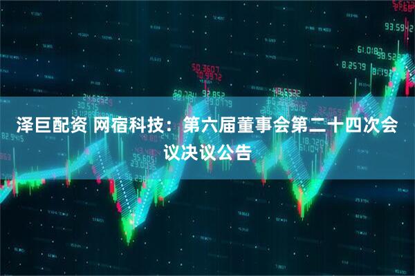 泽巨配资 网宿科技：第六届董事会第二十四次会议决议公告