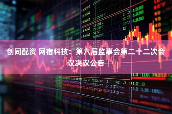 创同配资 网宿科技：第六届监事会第二十二次会议决议公告