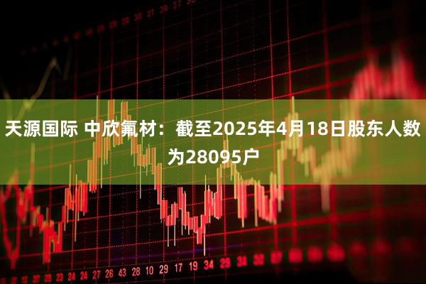 天源国际 中欣氟材：截至2025年4月18日股东人数为28095户