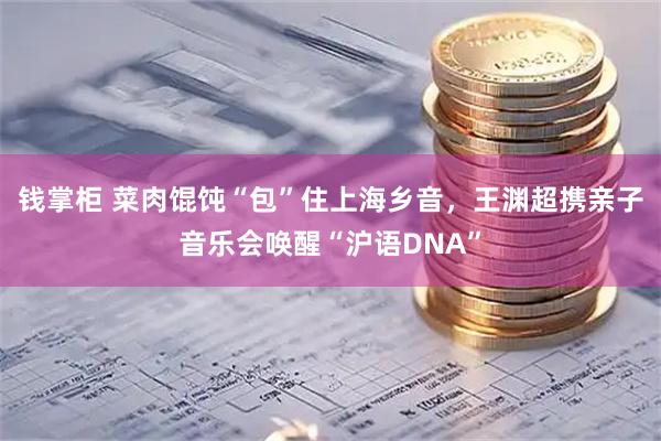 钱掌柜 菜肉馄饨“包”住上海乡音，王渊超携亲子音乐会唤醒“沪语DNA”