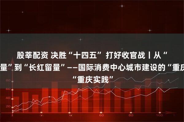 股莘配资 决胜“十四五”&#32;打好收官战丨从“网红流量”到“长红留量”——国际消费中心城市建设的“重庆实践”