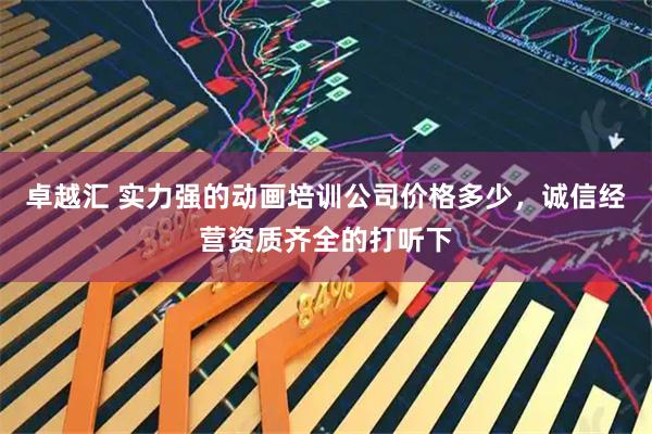 卓越汇 实力强的动画培训公司价格多少，诚信经营资质齐全的打听下