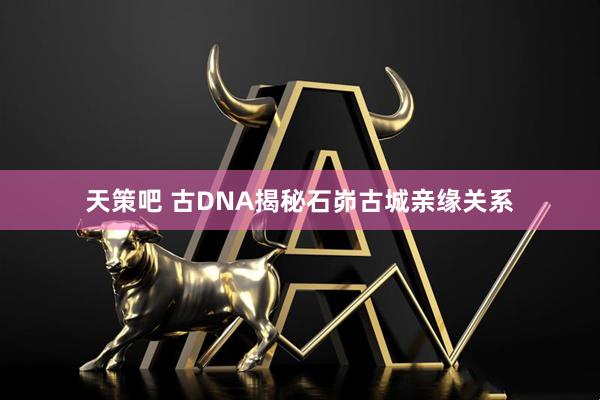 天策吧 古DNA揭秘石峁古城亲缘关系