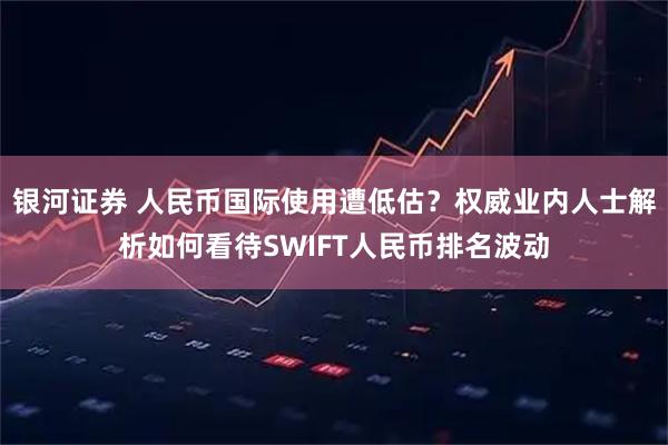 银河证券 人民币国际使用遭低估？权威业内人士解析如何看待SWIFT人民币排名波动