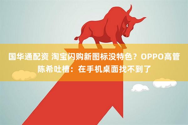 国华通配资 淘宝闪购新图标没特色?OPPO高管陈希吐槽:在手机桌面找不到了