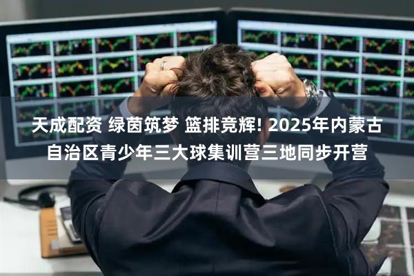 天成配资 绿茵筑梦 篮排竞辉! 2025年内蒙古自治区青少年三大球集训营三地同步开营