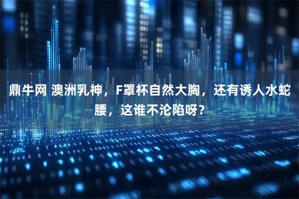 鼎牛网 澳洲乳神,F罩杯自然大胸,还有诱人水蛇腰,这谁不沦陷呀?