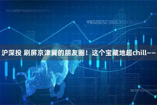 沪深投 刷屏京津冀的朋友圈!这个宝藏地超chill——