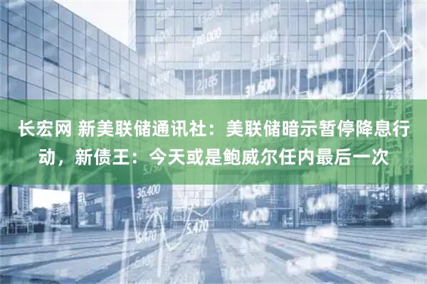 长宏网 新美联储通讯社:美联储暗示暂停降息行动,新债王:今天或是鲍威尔任内最后一次