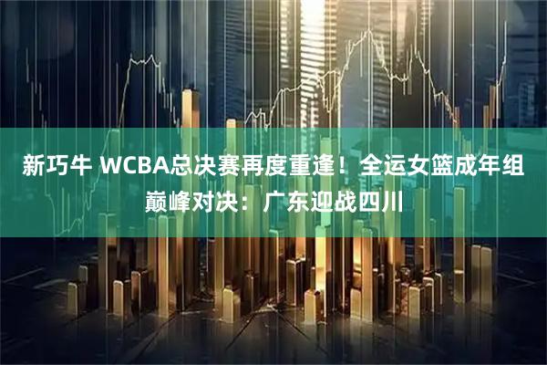 新巧牛 WCBA总决赛再度重逢！全运女篮成年组巅峰对决：广东迎战四川