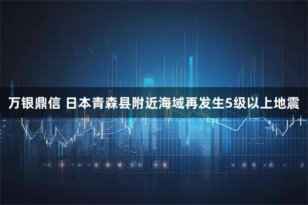 万银鼎信 日本青森县附近海域再发生5级以上地震