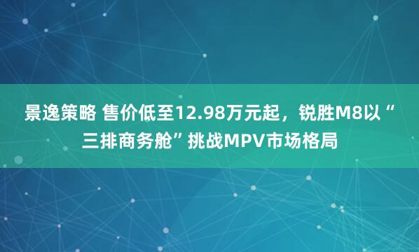 景逸策略 售价低至12.98万元起,锐胜M8以“三排商务舱”挑战MPV市场格局