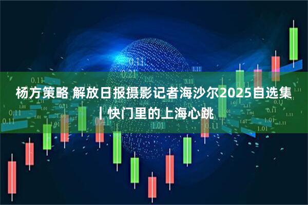 杨方策略 解放日报摄影记者海沙尔2025自选集｜快门里的上海心跳