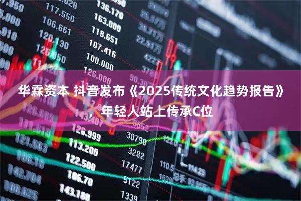 华霖资本 抖音发布《2025传统文化趋势报告》，年轻人站上传承C位