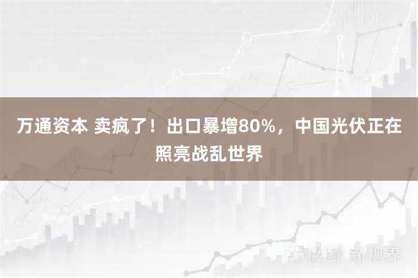 万通资本 卖疯了！出口暴增80%，中国光伏正在照亮战乱世界