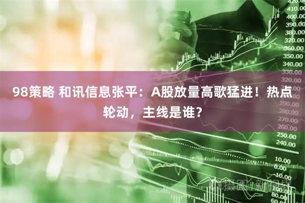 98策略 和讯信息张平：A股放量高歌猛进！热点轮动，主线是谁？