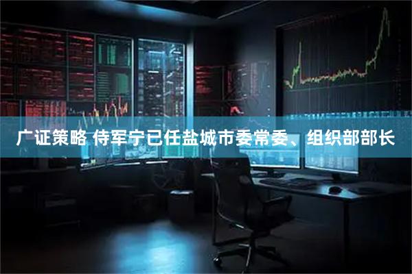 广证策略 侍军宁已任盐城市委常委、组织部部长