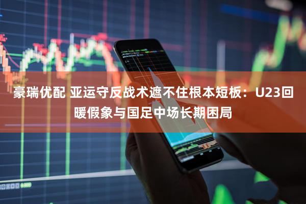 豪瑞优配 亚运守反战术遮不住根本短板：U23回暖假象与国足中场长期困局