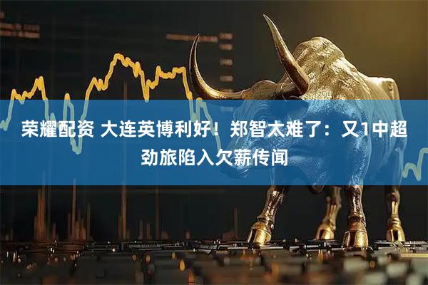 荣耀配资 大连英博利好！郑智太难了：又1中超劲旅陷入欠薪传闻